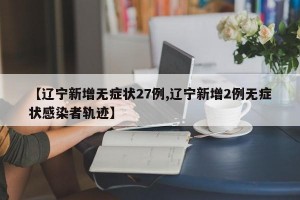 【辽宁新增无症状27例,辽宁新增2例无症状感染者轨迹】