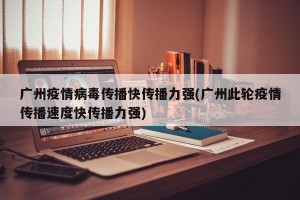 广州疫情病毒传播快传播力强(广州此轮疫情传播速度快传播力强)