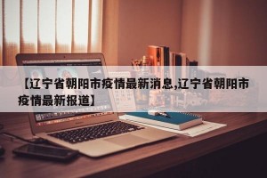 【辽宁省朝阳市疫情最新消息,辽宁省朝阳市疫情最新报道】