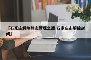 【石家庄解除静态管理之后,石家庄市解除封闭】