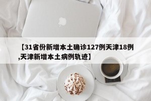 【31省份新增本土确诊127例天津18例,天津新增本土病例轨迹】