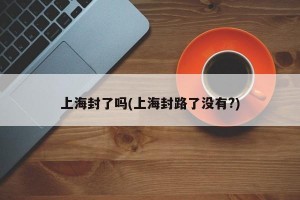 上海封了吗(上海封路了没有?)