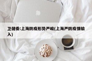 卫健委:上海防疫形势严峻(上海严防疫情输入)