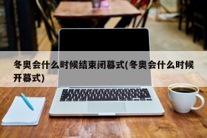 冬奥会什么时候结束闭幕式(冬奥会什么时候开幕式)