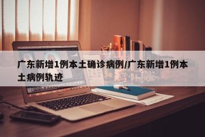 广东新增1例本土确诊病例/广东新增1例本土病例轨迹