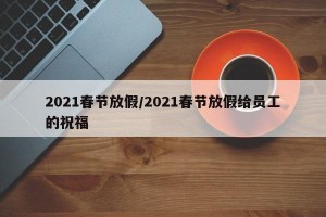 2021春节放假/2021春节放假给员工的祝福