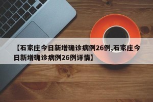 【石家庄今日新增确诊病例26例,石家庄今日新增确诊病例26例详情】