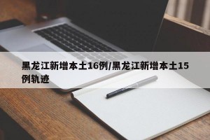黑龙江新增本土16例/黑龙江新增本土15例轨迹