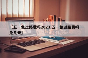 【五一免过路费吗2023,五一免过路费吗免几天】