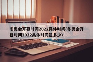 冬奥会开幕时间2022具体时间(冬奥会开幕时间2022具体时间是多少)