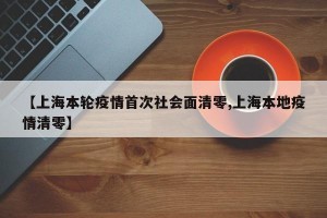 【上海本轮疫情首次社会面清零,上海本地疫情清零】