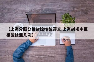 【上海分区分批封控核酸筛查,上海封闭小区核酸检测几次】