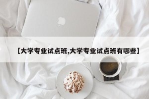 【大学专业试点班,大学专业试点班有哪些】
