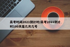 高考时间2021倒计时/高考2021倒计时100天是几月几号
