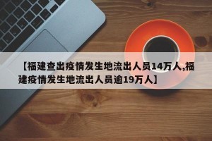 【福建查出疫情发生地流出人员14万人,福建疫情发生地流出人员逾19万人】