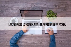 【北京调整进返京政策,北京进京返京政策】