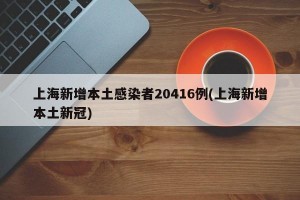 上海新增本土感染者20416例(上海新增本土新冠)