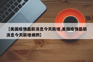 【美国疫情最新消息今天新增,美国疫情最新消息今天新增病例】