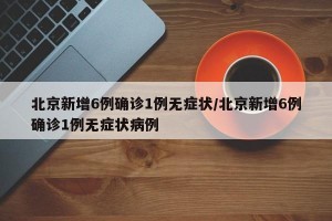 北京新增6例确诊1例无症状/北京新增6例确诊1例无症状病例