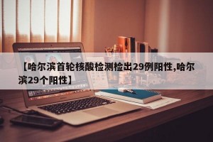 【哈尔滨首轮核酸检测检出29例阳性,哈尔滨29个阳性】