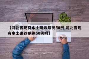 【河北省现有本土确诊病例50例,河北省现有本土确诊病例50例吗】