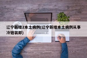 辽宁新增2本土病例(辽宁新增本土病例从事冷链装卸)