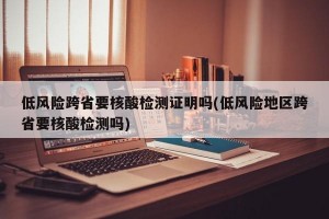 低风险跨省要核酸检测证明吗(低风险地区跨省要核酸检测吗)