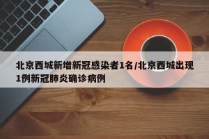 北京西城新增新冠感染者1名/北京西城出现1例新冠肺炎确诊病例