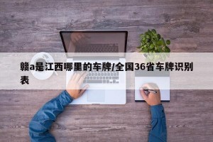 赣a是江西哪里的车牌/全国36省车牌识别表