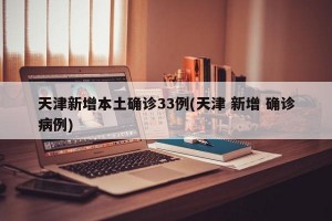 天津新增本土确诊33例(天津 新增 确诊病例)