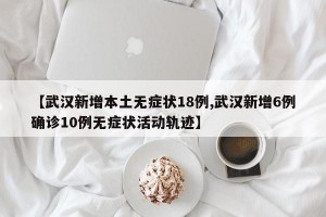 【武汉新增本土无症状18例,武汉新增6例确诊10例无症状活动轨迹】