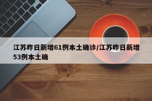 江苏昨日新增61例本土确诊/江苏昨日新增53例本土确