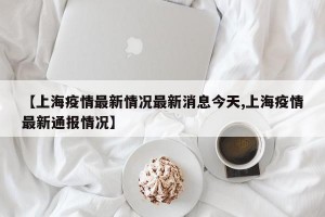 【上海疫情最新情况最新消息今天,上海疫情最新通报情况】