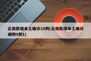 云南新增本土确诊10例(云南新增本土确诊病例9例1)