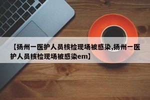 【扬州一医护人员核检现场被感染,扬州一医护人员核检现场被感染em】