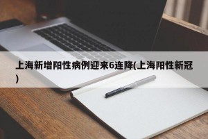 上海新增阳性病例迎来6连降(上海阳性新冠)