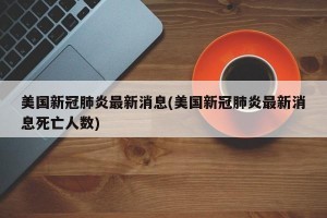 美国新冠肺炎最新消息(美国新冠肺炎最新消息死亡人数)