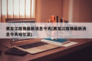 黑龙江疫情最新消息今天(黑龙江疫情最新消息今天哈尔滨)