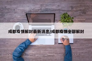 成都疫情解封最新消息/成都疫情全部解封