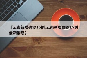 【云南新增确诊15例,云南新增确诊15例最新消息】