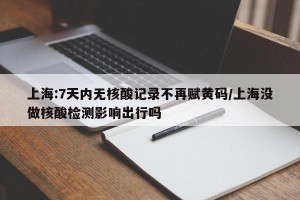 上海:7天内无核酸记录不再赋黄码/上海没做核酸检测影响出行吗