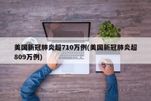 美国新冠肺炎超710万例(美国新冠肺炎超809万例)