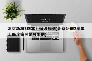 北京新增2例本土确诊病例(北京新增2例本土确诊病例是哪里的)