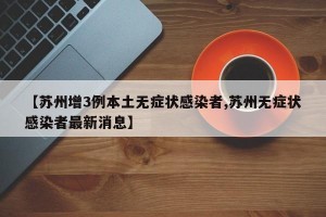 【苏州增3例本土无症状感染者,苏州无症状感染者最新消息】