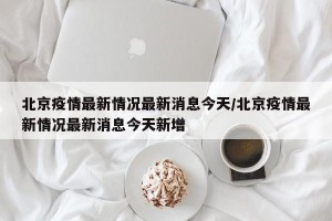 北京疫情最新情况最新消息今天/北京疫情最新情况最新消息今天新增