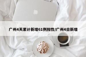 广州4天累计新增61例阳性/广州4日新增