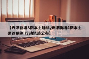【天津新增8例本土确诊,天津新增4例本土确诊病例 行动轨迹公布】
