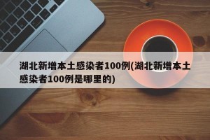 湖北新增本土感染者100例(湖北新增本土感染者100例是哪里的)