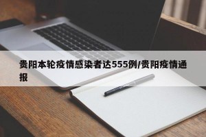 贵阳本轮疫情感染者达555例/贵阳疫情通报