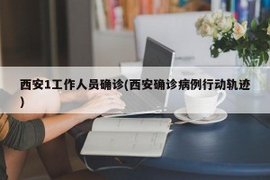 西安1工作人员确诊(西安确诊病例行动轨迹)